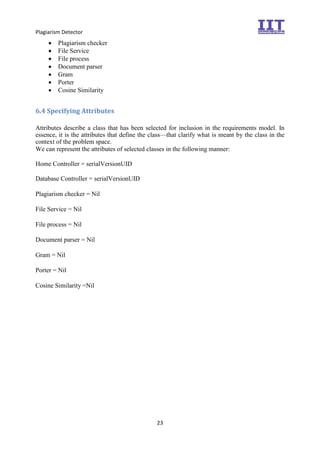 Plagiarism Detector
23
 Plagiarism checker 
 File Service 
 File process
 Document parser
 Gram
 Porter
 Cosine Similarity 
6.4 Specifying Attributes
Attributes describe a class that has been selected for inclusion in the requirements model. In
essence, it is the attributes that define the class—that clarify what is meant by the class in the
context of the problem space.
We can represent the attributes of selected classes in the following manner:
Home Controller = serialVersionUID
Database Controller = serialVersionUID

Plagiarism checker = Nil

File Service = Nil

File process = Nil

Document parser = Nil

Gram = Nil

Porter = Nil

Cosine Similarity =Nil 
 