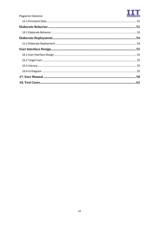 Plagiarism Detector
vii
13.1 Persistent Data.......................................................................................................................... 51
Elaborate Behavior.......................................................................................................................52
14.1 Elaborate Behavior.................................................................................................................... 52
Elaborate Deployment.................................................................................................................54
15.1 Elaborate Deployment.............................................................................................................. 54
User Interface Design...................................................................................................................55
16.1 User Interface Design................................................................................................................ 55
16.2 Target User................................................................................................................................ 55
16.3 Literacy...................................................................................................................................... 55
16.4 UI Diagram ................................................................................................................................ 55
17. User Manual .............................................................................................................................58
18. Test Cases..................................................................................................................................62
 