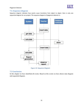 Plagiarism Detector
31
7.4. Sequence diagram
Sequence diagram indicates how events cause transitions from object to object. Here is only one
sequential diagram for our project. The sequence diagram of plagiarism detector is:
Figure 14: Sequence Diagram
7.5 Conclusion
In this chapter we have identified all events. Based on this events we have drawn state diagram
and sequential diagram.
 