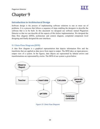 Plagiarism Detector
34
Chapter 9
Introduction to Architectural Design
Software design is the process of implementing software solutions to one or more set of
problems. It is a process that follows a sequence of steps enabling the designers to describe the
software that is to be built. In this document we designed our software named Plagiarism
Detector so that we can describe all the aspects of this before implementation. We designed the
Data flow diagram (DFD), architecture and context diagram, completed component level
designing and finally designed the user interfaces.
9.1 Data Flow Diagram (DFD)
A data flow diagram is a graphical representation that depicts information flow and the
transforms that are applied as data move from input to output. The DFD takes an input-process-
output view of a system. In the figures, data objects are represented by labeled arrows and
transformations are represented by circles. The DFD of our system is given below:
Figure 15: Data Flow Diagram
 