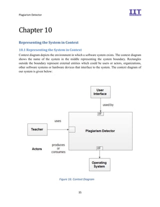 Plagiarism Detector
35
Chapter 10
Representing the System in Context
10.1 Representing the System in Context
Context diagram depicts the environment in which a software system exists. The context diagram
shows the name of the system in the middle representing the system boundary. Rectangles
outside the boundary represent external entities which could be users or actors, organizations,
other software systems or hardware devices that interface to the system. The context diagram of
our system is given below:
Figure 16: Context Diagram
 