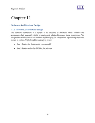 Plagiarism Detector
36
Chapter 11
Software Architecture Design
11.1 Software Architecture Design
The software architecture of a system is the structure or structures which comprise the
components, heir externally visible properties and relationship among those components. We
designed the architecture for our software by identifying the components, representing the whole
system in context. We followed the steps given below:
 Step 1.Review the fundamental system model. 

 Step 2.Review and refine DFD for the software 
 