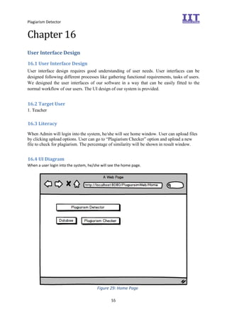 Plagiarism Detector
55
Chapter 16
User Interface Design
16.1 User Interface Design
User interface design requires good understanding of user needs. User interfaces can be
designed following different processes like gathering functional requirements, tasks of users.
We designed the user interfaces of our software in a way that can be easily fitted to the
normal workflow of our users. The UI design of our system is provided.
16.2 Target User
1. Teacher
16.3 Literacy
When Admin will login into the system, he/she will see home window. User can upload files
by clicking upload options. User can go to “Plagiarism Checker” option and upload a new
file to check for plagiarism. The percentage of similarity will be shown in result window.
16.4 UI Diagram
When a user login into the system, he/she will see the home page.
Figure 29: Home Page
 