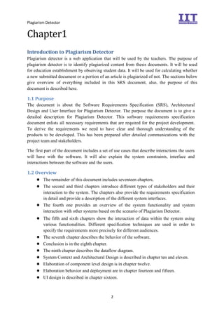 Plagiarism Detector
2
Chapter1
Introduction to Plagiarism Detector
Plagiarism detector is a web application that will be used by the teachers. The purpose of
plagiarism detector is to identify plagiarized content from thesis documents. It will be used
for education establishment by observing student data. It will be used for calculating whether
a new submitted document or a portion of an article is plagiarized of not. The sections below
give overview of everything included in this SRS document, also, the purpose of this
document is described here.
1.1 Purpose
The document is about the Software Requirements Specification (SRS), Architectural
Design and User Interface for Plagiarism Detector. The purpose the document is to give a
detailed description for Plagiarism Detector. This software requirements specification
document enlists all necessary requirements that are required for the project development.
To derive the requirements we need to have clear and thorough understanding of the
products to be developed. This has been prepared after detailed communications with the
project team and stakeholders.
The first part of the document includes a set of use cases that describe interactions the users
will have with the software. It will also explain the system constraints, interface and
interactions between the software and the users.
1.2 Overview
● The remainder of this document includes seventeen chapters.
● The second and third chapters introduce different types of stakeholders and their
interaction to the system. The chapters also provide the requirements specification
in detail and provide a description of the different system interfaces.
● The fourth one provides an overview of the system functionality and system
interaction with other systems based on the scenario of Plagiarism Detector.
● The fifth and sixth chapters show the interaction of data within the system using
various functionalities. Different specification techniques are used in order to
specify the requirements more precisely for different audiences.
● The seventh chapter describes the behavior of the software.
● Conclusion is in the eighth chapter.
● The ninth chapter describes the dataflow diagram.
● System Context and Architectural Design is described in chapter ten and eleven.
● Elaboration of component level design is in chapter twelve.
● Elaboration behavior and deployment are in chapter fourteen and fifteen.
● UI design is described in chapter sixteen.
 