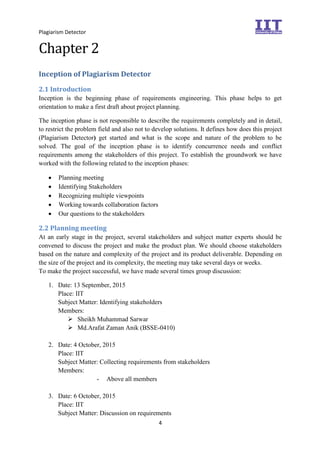 Plagiarism Detector
4
Chapter 2
Inception of Plagiarism Detector
2.1 Introduction
Inception is the beginning phase of requirements engineering. This phase helps to get
orientation to make a first draft about project planning.
The inception phase is not responsible to describe the requirements completely and in detail,
to restrict the problem field and also not to develop solutions. It defines how does this project
(Plagiarism Detector) get started and what is the scope and nature of the problem to be
solved. The goal of the inception phase is to identify concurrence needs and conflict
requirements among the stakeholders of this project. To establish the groundwork we have
worked with the following related to the inception phases:
 Planning meeting
 Identifying Stakeholders
 Recognizing multiple viewpoints
 Working towards collaboration factors
 Our questions to the stakeholders
2.2 Planning meeting
At an early stage in the project, several stakeholders and subject matter experts should be
convened to discuss the project and make the product plan. We should choose stakeholders
based on the nature and complexity of the project and its product deliverable. Depending on
the size of the project and its complexity, the meeting may take several days or weeks.
To make the project successful, we have made several times group discussion:
1. Date: 13 September, 2015
Place: IIT
Subject Matter: Identifying stakeholders
Members:
 Sheikh Muhammad Sarwar
 Md.Arafat Zaman Anik (BSSE-0410)
2. Date: 4 October, 2015
Place: IIT
Subject Matter: Collecting requirements from stakeholders
Members:
- Above all members
3. Date: 6 October, 2015
Place: IIT
Subject Matter: Discussion on requirements
 