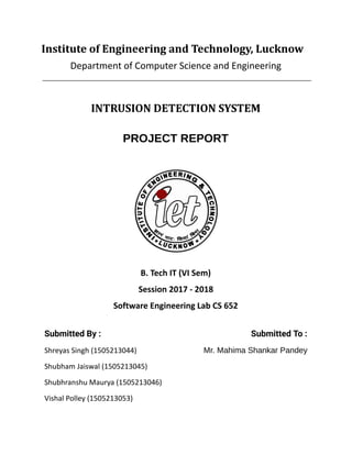 Institute of Engineering and Technology, Lucknow
Department of Computer Science and Engineering
INTRUSION DETECTION SYSTEM
PROJECT REPORT
B. Tech IT (VI Sem)
Session 2017 - 2018
Software Engineering Lab CS 652
Submitted By :  Submitted To : 
Shreyas Singh (1505213044) Mr. Mahima Shankar Pandey
Shubham Jaiswal (1505213045)
Shubhranshu Maurya (1505213046)
Vishal Polley (1505213053)
 