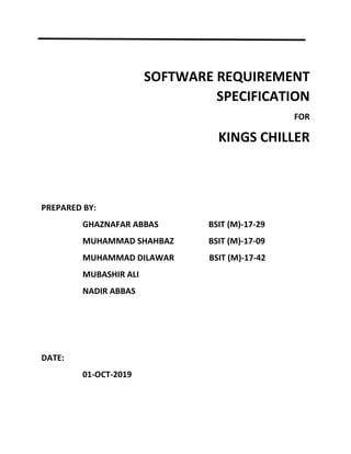 SOFTWARE REQUIREMENT
SPECIFICATION
FOR
KINGS CHILLER
PREPARED BY:
GHAZNAFAR ABBAS BSIT (M)-17-29
MUHAMMAD SHAHBAZ BSIT (M)-17-09
MUHAMMAD DILAWAR BSIT (M)-17-42
MUBASHIR ALI
NADIR ABBAS
DATE:
01-OCT-2019
 