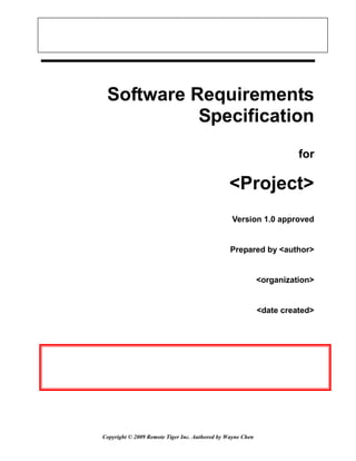 Software Requirements
           Specification
                                                                      for

                                               <Project>
                                                Version 1.0 approved


                                                Prepared by <author>


                                                            <organization>


                                                            <date created>




Copyright © 2009 Remote Tiger Inc. Authored by Wayne Chen
 