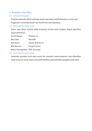 4. Kebutuhan Antar Muka
4.1. Antarmuka Pengguna
Tampilan antarmuka dibuat sederhana namun tetap dapat menjalankan proses secara tepat.
Penggunaan warna tidak banyak tapi menarik dan enak dipandang.
4.2. Antarmuka Perangkat Lunak
Sistem yang dibuat nantinya dapat beroperasi minimal pada komputer dengan spesifikasi
seperti dibawah ini :
Sistem Operasi : Windows 10
Basis Data : MariaDB
Web Server : Apache Web Server
Web Browser : Google Chrome
Bahasa Pemrograman : PHP, Javascript
4.3. Antarmuka Perangkat Keras
Antarmuka perangkat keras harus sesuai dan mengikuti semua komponen yang dibutuhkan
untuk menyusun sistem seperti yang telah dituliskan pada kebutuhan perangkat lunak diatas.
 