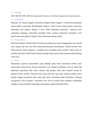 1.4. Referensi
IEEE Std 830-1998, ​IEEE Recommended Practice for Software Requirements Specifications.
1.5. Sistematika
Dokumen ini disusun dengan sistematika sebagai berikut. Bagian 2 memberikan gambaran
umum aplikasi yang akan dikembangkan. Bagian 3 berisi rincian fungsionalitas yang harus
disediakan oleh aplikasi. Bagian 4 berisi daftar kebutuhan antarmuka eksternal, baik
antarmuka pengguna, antarmuka perangkat lunak, maupun antarmuka komunikasi serta
desain antarmuka aplikasi. Bagian 5 berisi kebutuhan kinerja sistem.
1.6. Permasalahan
Klinik Kecantikan Ultimate Skin Care dalam kesehariannya masih menggunakan cara manual
yaitu dengan alat tulis dan buku untuk pembukuannya data-datanya. Teknik tersebut tentu
lebih beresiko untuk terjadinya kesalahan dan merugikan klinik tersebut. Tidak hanya itu
masalah juga akan timbul ketika nantinya petugas ingin mencari data yang ada pada beberapa
waktu lalu.
1.7. Solusi
Berdasarkan paparan permasalahan yang dihadapi pada klinik kecantikan terebut, kami
menawarkan penyelesaian berupa pembuatan web. Dengan pembuatan web ini, tidak lagi
diperlukan pencatatan data secara manual oleh petugas. Data akan otomatis masuk ke
database klinik tersebut. Pencarian data yang telah lalu juga akan semakin mudah karena
petugas tinggal mengetikan data yang ingin dicari. Kesalahan dapat diminilaisir sehingga
mengurangi resiko kerugian. Antarmuka dari web ini sendiri kami usahakan sesederhana
mungkin, namun demikian tetap dapat mencangkup segala kebutuhan klinik.
 