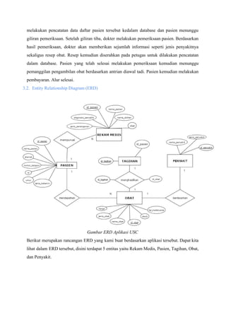 melakukan pencatatan data daftar pasien tersebut kedalam database dan pasien menunggu
giliran pemeriksaan. Setelah giliran tiba, dokter melakukan pemeriksaan pasien. Berdasarkan
hasil pemeriksaan, dokter akan memberikan sejumlah informasi seperti jenis penyakitnya
sekaligus resep obat. Resep kemudian diserahkan pada petugas untuk dilakukan pencatatan
dalam database. Pasien yang telah selesai melakukan pemeriksaan kemudian menunggu
pemanggilan pengambilan obat berdasarkan antrian diawal tadi. Pasien kemudian melakukan
pembayaran. Alur selesai.
3.2. Entity Relationship Diagram (ERD)
Gambar ERD Aplikasi USC
Berikut merupakan rancangan ERD yang kami buat berdasarkan aplikasi tersebut. Dapat kita
lihat dalam ERD tersebut, disini terdapat 5 entitas yaitu Rekam Medis, Pasien, Tagihan, Obat,
dan Penyakit.
 
