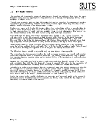 Page 12
Group 13
SRS for Cool Ski Resorts Booking System
2.2 Product Features
The product will be primarily interacted upon by users through the webpage. This allows for guests
to access room, class and equipment booking information all through their preferred device, be it a
computer or mobile device.
Through this web page, users are then able to view information regarding the resort as well as view
social media posts, advertising material and a current weather report which they may click to visit
Google Weather forecasts for the Resorts exact location.
Furthermore, guests will then be able to view skiing class availabilities without a room booking in
order to better decide when they would like to book rooms for. Guests can then make reservations
for their rooms and pay by credit card after providing some personal information. This process can
also be accomplished at the front desk by staff using their staff login credentials.
Upon first login for guests, they will be presented with a prompt to set 2 security questions. This
will allow them to reset the passwords to their accounts while they stay at the resort. Customer
personal details not required for accounting and legal purposes will be removed 14 days after
checkout. This is due to the fact that customers will be given 14 days to leave feedback about their
stay using these account credentials to verify that the feedback is left by an actual resort guest.
While staying at the ski resort, customers may book skiing classes and/or hire skiing equipment
using the website and their login credentials. They will also be able to make payment via credit card
on the website. Booking of equipment is free if the guest has already booked a class.
The following features should be accessible only via local intranet where possible.
The system has also been designed to allow for staff to manage inventory and remind staff members
as to what equipment needs to be replaced and when. This allows for the inventory staff to operate
in a paperless manner, reducing waste and preventing the loss of documentation as well as allowing
for audit trails.
Besides that, accounting staff will be able to easily query and view financial records of the resort
and consolidate them with the other 2 resorts’ systems if required. This allows for the elimination of
paper records and increased efficiency when processing accounts and taxation information.
Administrative tasks such as customer feedback report and guest user account management can also
be accomplished by customer service staff using this system which is capable of collecting and
generating reports of customer feedback. To begin with, the Owner and IT Manager are by default,
allocated administrative privileges and have the ability to change and adjust any details within the
entire system such as fee waivers, password changes, account removal, etc.
Lastly, the system is also capable of allowing for marketing staff to upload social media posts with
marketing material to add to social media accounts and display on the website for the purposes of
increasing the resort’s social media outreach.
 