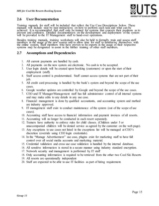 Page 15
Group 13
SRS for Cool Ski Resorts Booking System
2.6 User Documentation
Training manuals for staff will be included that reflect the Use Case Descriptions below. These
manuals will include step by step instructions on how to perform each task and what can be
achieved. It is recommended that staff only be trained for systems that concern their positions as to
prevent and confusion. Detailed documentation on the development and deployment of the system
will be provided to the IT Management staff to hand-over operations.
Besides training manuals, training workshops will also be held to formally train and assess staff
members in the usage of the new system and to allow time for staff to familiarise themselves with
the online system. Staff members who have proven to be experts in the usage of their respective
systems may be designated to assist in the further training of other staff members.
2.7 Assumptions and Dependencies
1. All current payments are handled by cash.
2. All payments on the new system are electronic. No cash is to be accepted.
3. User login details will be created upon booking (customers) or upon the start of their
employment (staff).
4. Staff access control is predetermined. Staff cannot access systems that are not part of their
job.
5. All credit card processing is handled by the bank’s system and beyond the scope of the use
cases.
6. Google weather updates are controlled by Google and beyond the scope of the use cases.
7. CEO and IT Manager/Management staff has full administrator control of all internal systems
and may make edits to any details in any use case.
8. Financial management is done by qualified accountants, and accounting system and method
are industry approved.
9. IT management staff exist to conduct maintenance of the system (out of the scope of use
cases).
10. Accounting staff have access to financial information and payment invoices of all resorts.
11. Accounting will no longer be conducted in each resort separately.
12. Trainers have authority to enforce rules for child classes. (Children under 5 or
unaccompanied children will be denied service as agreed by the customer on the web page).
13. Any exceptions to use cases not listed in the exceptions list will be managed at CEO’s
discretion (override using CEO login credentials).
14. In the “Manage Advertisement” use case, plugins exist for marketing staff to have full
control over all social media accounts and marketing material.
15. Credential validation and cross use case validation is handled by the internal database.
16. All sensitive information is stored in a secure manner using industry standard encryption.
17. Network security and management is performed by IT staff
18. Only accounting information is required to be retrieved from the other two Cool Ski Resorts
19. All resorts are operationally independent
20. Staff are expected to be able to use IT facilities as part of hiring requirement.
 