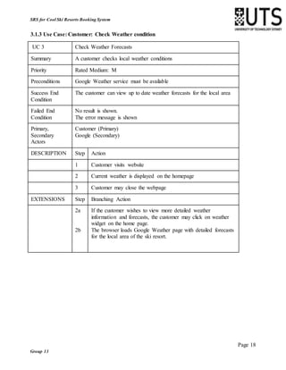 Page 18
Group 13
SRS for Cool Ski Resorts Booking System
3.1.3 Use Case: Customer: Check Weather condition
UC 3 Check Weather Forecasts
Summary A customer checks local weather conditions
Priority Rated Medium: M
Preconditions Google Weather service must be available
Success End
Condition
The customer can view up to date weather forecasts for the local area
Failed End
Condition
No result is shown.
The error message is shown
Primary,
Secondary
Actors
Customer (Primary)
Google (Secondary)
DESCRIPTION Step Action
1 Customer visits website
2 Current weather is displayed on the homepage
3 Customer may close the webpage
EXTENSIONS Step Branching Action
2a
2b
If the customer wishes to view more detailed weather
information and forecasts, the customer may click on weather
widget on the home page.
The browser loads Google Weather page with detailed forecasts
for the local area of the ski resort.
 