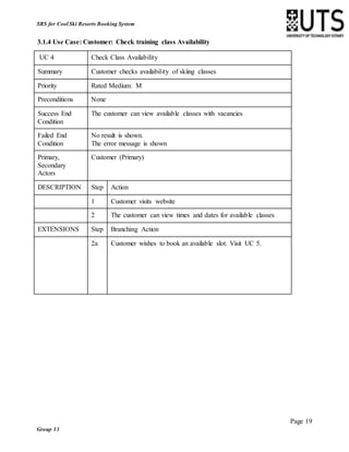Page 19
Group 13
SRS for Cool Ski Resorts Booking System
3.1.4 Use Case: Customer: Check training class Availability
UC 4 Check Class Availability
Summary Customer checks availability of skiing classes
Priority Rated Medium: M
Preconditions None
Success End
Condition
The customer can view available classes with vacancies
Failed End
Condition
No result is shown.
The error message is shown
Primary,
Secondary
Actors
Customer (Primary)
DESCRIPTION Step Action
1 Customer visits website
2 The customer can view times and dates for available classes
EXTENSIONS Step Branching Action
2a Customer wishes to book an available slot. Visit UC 5.
 