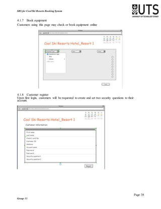 Page 38
Group 13
SRS for Cool Ski Resorts Booking System
4.1.7 Book equipment
Customers using this page may check or book equipment online
4.1.8 Customer register
Upon first login, customers will be requested to create and set two security questions to their
account.
 