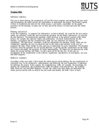 Page 46
Group 13
SRS for Cool Ski Resorts Booking System
Yeqian Zhu
Individual reflection
Our case is about eliciting the requirement of Cool Ski resort company and analysing the user need
and documenting the whole process for stakeholders to understand the project. We formed a group
of three to breakdown the tasks for the whole project. I am mainly responsible for the quality
assurance for the meetings to make sure we have got all the answer we need and assist the whole
process.
Planning and process
At the first beginning, we analysed the information we had to identify the scope for the new system
which our customers would like and recorded the questions for the further information we need for
the first interview. We prepared the questions which involved in the general concept of the whole
project, for example the expected output and performance of current system.During the first
meeting, I recognised that the communication skills are very important for eliciting the
requirement. The interviewer sometimes could not understand our questions clearly which are too
complicated regarding the way we asked her and we also had to pay attention to the way we
organised the mins which should be clear and easy to understand by every stakeholder. We decided
to narrow down the questions for our second interview to get the specific requirement for the whole
new system and simply the questions for better understanding. We improved our interviewing skills
during the second meeting and finally we did a great job for the last one. At the end, we
documented all the requirements in the software requirement specification by description, use case
and ERD diagrams.
Reflective evaluation
According to this case study, I have learnt the whole process about eliciting the user requirement in
a practical way. In my perspective, understanding and delivering the user requirement is important
for initiating the project. It also requires the comprehensive skills, for example, the knowledge for
eliciting the requirement, the communication skills for talking to the interviewees, the technical
skills about use case and ERD diagrams. Overall, the whole case study helps me understand the
whole process and the skill we need in the real world and identify the skills I have to learn.
 