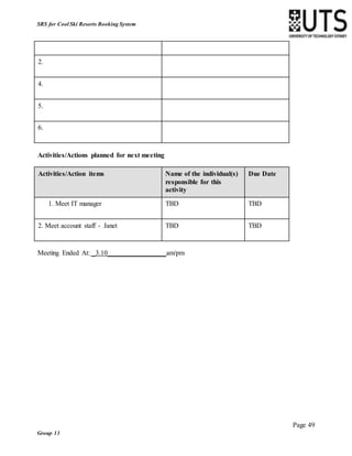 Page 49
Group 13
SRS for Cool Ski Resorts Booking System
2.
4.
5.
6.
Activities/Actions planned for next meeting
Activities/Action items Name of the individual(s)
responsible for this
activity
Due Date
1. Meet IT manager TBD TBD
2. Meet account staff - Janet TBD TBD
Meeting Ended At: _3.10 am/pm
 
