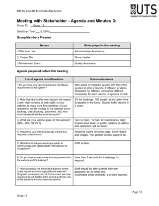 Page 52
Group 13
SRS for Cool Ski Resorts Booking System
Meeting with Stakeholder - Agenda and Minutes 3:
Group ID: Group 13
Date/Start Time: 12.15PM
Group Members Present
Names Roles played in this meeting
1.Wei Joon Low Administrative Assistance
2. Yeqian Zhu Group Leader
3.Mohammad Emon Quality Assurance
Agenda prepared before this meeting
List of agenda items/Questions Outcomes/answers
1.Do you have any specific hardware ofsoftware
requirementfor the system?
Now wants to integrate system with the online
system of other 2 resorts. 2 different systems
developed by different companies different
companies for each resorts. 3 systems in total.
2. Note that due to this new system, we expect
a very high increase of web traffic to your
website as many core functionalities of your
operations will be moving to the website (room
booking, class booking, payments, etc).How
much bandwidth will the website require?
5% for bookings. 100 people at any given time.
Scaleable in the future. Double traffic volume in
2 years.
3. What are your uptime goals for the website?
(98%, 99%, 99.9%?)
7am to 12am. 12-7am for maintenance daily.
System shut down on public holidays (Systems
and operations will be down)
4. Regarding user interface design,is there any
required screen format?
Attractive colors on home page. Some videos
and images. The general screen layout is ok.
5. What kind of diagram would you prefer to
communicate with stakeholders? Would ERD be
acceptable?
ERD is okay.
6. Do you have any response time requirements for
the website and it’s features?
Less than 5 seconds for a webpage to
respond.
7. How would you like to handle situations where
users require technical supportfor the website?
(forgotten passwords,etc).At the moment,we have
designed itsuch thatthe CEO has full authority over
all the systems and mayresetpasswords.
Staff should be able to reset their own
password via an email link.
Automated email whenever a system crashes.
 
