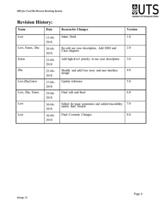 Page 6
Group 13
SRS for Cool Ski Resorts Booking System
Revision History:
Name Date Reasonfor Changes Version
Low 13-04-
2018
Initial Draft 1.0
Low, Emon, Zhu 20-04-
2018
Re-edit use case description, Add ERD and
Class diagram
2.0
Emon 23-04-
2018
Add high-level priority to use case description 3.0
Zhu 25-04-
2018
Modify and add User story and user interface
design
4.0
Low,Zhu,Emon 27-04-
2018
Update reference 5.0
Low, Zhu, Emon 29-04-
2018
Final edit and fixed 6.0
Low 30-04-
2018
Edited for page separation and added traceability
matrix final version
7.0
Low 30-04-
2018
Final Cosmetic Changes 8.0
 