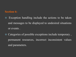 Section 6:
 Exception handling include the actions to be taken
and messages to be displayed to undesired situations
or events .
 Categories of possible exceptions include temporary ,
permanent resources, incorrect inconsistent values
and parameters.
 