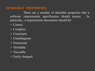 DESIRABLE PROPERTIES:
There are a number of desirable properties that a
software requirements specification should posses . In
particular , a requirements documents should be:
 Correct
 Complete
 Consistent
 Unambiguous
 Functional
 Verifiable
 Traceable
 Easily changed
 