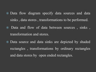  Data flow diagram specify data sources and data
sinks , data stores , transformations to be performed.
 Data and flow of data between sources , sinks ,
transformation and stores.
 Data source and data sinks are depicted by shaded
rectangles , transformations by ordinary rectangles
and data stores by open ended rectangles.
 