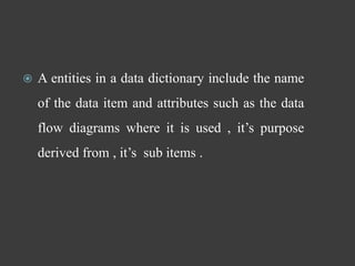  A entities in a data dictionary include the name
of the data item and attributes such as the data
flow diagrams where it is used , it’s purpose
derived from , it’s sub items .
 