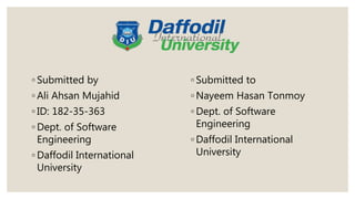 ◦ Submitted by
◦ Ali Ahsan Mujahid
◦ ID: 182-35-363
◦ Dept. of Software
Engineering
◦ Daffodil International
University
◦ Submitted to
◦ Nayeem Hasan Tonmoy
◦ Dept. of Software
Engineering
◦ Daffodil International
University
 