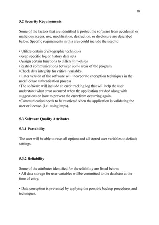 10
5.2 Security Requirements
Some of the factors that are identified to protect the software from accidental or
malicious access, use, modification, destruction, or disclosure are described
below. Specific requirements in this area could include the need to:
• Utilize certain cryptographic techniques
•Keep specific log or history data sets
•Assign certain functions to different modules
•Restrict communications between some areas of the program
•Check data integrity for critical variables
• Later version of the software will incorporate encryption techniques in the
user/license authentication process.
•The software will include an error tracking log that will help the user
understand what error occurred when the application crashed along with
suggestions on how to prevent the error from occurring again.
•Communication needs to be restricted when the application is validating the
user or license. (i.e., using https).
5.3 Software Quality Attributes
5.3.1 Portability
The user will be able to reset all options and all stored user variables to default
settings.
5.3.2 Reliability
Some of the attributes identified for the reliability are listed below:
• All data storage for user variables will be committed to the database at the
time of entry.
• Data corruption is prevented by applying the possible backup procedures and
techniques.
 