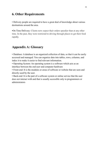 11
6. Other Requirements
• Delivery people are required to have a great deal of knowledge about various
destinations around the area.
•On Time Delivery: Clients now expect their orders speedier than at any other
time. In the past, they were restricted to driving through places to get their food
rapidly.
Appendix A: Glossary
• Database: A database is an organized collection of data, so that it can be easily
accessed and managed. You can organize data into tables, rows, columns, and
index it to make it easier to find relevant information.
• Operating System: An operating system is a software which acts as an
interface between the end user and computer hardware
• Front-end: It is the modules or areas of software or website that are seen and
directly used by the user.
• Back-end: It is the part of a software system or online service that the user
does not interact with and that is usually accessible only to programmers or
administrators
 