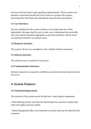 7
decisions that have been made regarding implementation. These sections also
attempt to somewhat describe the role of each user group in the system,
discussing their individual roles through the functions they can perform.
3.1 User Interfaces
The user interface for this system will have to be simple and clear. Most
importantly, the pages must be easy to read, easy to understand and accessible.
The color scheme should be appropriate to provide familiarity with the travel
site and there should be no contrast issues.
3.2 Hardware Interface
The system will run on a smartphone with a reliable internet connection.
3.3 Software Interface
The software runs on android or ios devices.
3.4 Communications Interfaces
Internet connection is required to establish a connection between backend and to
the server.
4. System Features
4.1 Functional Requirements
The structure of the system can be divided into 3 main logical components:
• Web Ordering System- provides the functionality for customers to place their
order and supply necessary details.
• Menu Management-allows the restaurant to control what can be ordered by the
customers
 