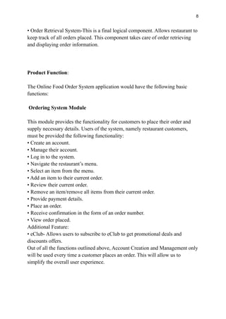 8
• Order Retrieval System-This is a final logical component. Allows restaurant to
keep track of all orders placed. This component takes care of order retrieving
and displaying order information.
Product Function:
The Online Food Order System application would have the following basic
functions:
Ordering System Module
This module provides the functionality for customers to place their order and
supply necessary details. Users of the system, namely restaurant customers,
must be provided the following functionality:
• Create an account.
• Manage their account.
• Log in to the system.
• Navigate the restaurant’s menu.
• Select an item from the menu.
• Add an item to their current order.
• Review their current order.
• Remove an item/remove all items from their current order.
• Provide payment details.
• Place an order.
• Receive confirmation in the form of an order number.
• View order placed.
Additional Feature:
• eClub- Allows users to subscribe to eClub to get promotional deals and
discounts offers.
Out of all the functions outlined above, Account Creation and Management only
will be used every time a customer places an order. This will allow us to
simplify the overall user experience.
 