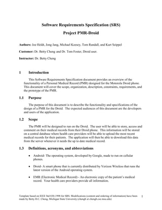 Software Requirements Specification (SRS) Project PMR-Droid Authors: Joe Heldt, Jong Jang, Michael Keesey, Tom Randall, and Kurt Seippel Customer: Dr. Betty Cheng and Dr. Tom Foster, Droid user. Instructor: Dr. Betty Cheng Introduction  This Software Requirements Specification document provides an overview of the functionality of a Personal Medical Record (PMR) designed for the Motorola Droid phone.  This document will cover the scope, organization, description, constraints, requirements, and the prototype of the PMR.      Purpose The purpose of this document is to describe the functionality and specifications of the design of a PMR for the Droid.  The expected audiences of this document are the developers and users of the application.      Scope The PMR will be designed to run on the Droid.  The user will be able to store, access and comment on their medical records from their Droid phone.  This information will be stored on a central database where health care providers will be able to upload the most recent medical records for their patients.  The application will then be able to download this data from the server whenever it needs the up to date medical record.      Definitions, acronyms, and abbreviations Android- The operating system, developed by Google, made to run on cellular phones. Droid- A smart phone that is currently distributed by Verizon Wireless that runs the latest version of the Android operating system. EMR (Electronic Medical Record) - An electronic copy of the patient’s medical record.  Your health care providers provide all information. GUI (Graphical User Interface) - The part of the application that the user sees and interacts with. IP Address- A unique number given to every computer on a network to uniquely identify it. PC (Personal Computer) - A desktop or laptop running the Microsoft windows operating system. PMR (Personal Medical Record) - A copy of the patient’s EMR that is stored, accessed and possibly edited by the patient.  Contains most, if not all, medical data that is in your medical record. SDK (Software Development Kit) – set of tools that makes it possible to create software for a particular piece of software or hardware, in our case the Android 2.0 operating system. Thumbnail- A scaled down version of an image used to save space but still allow you to preview the image. XML (Extensible Markup Language) – A widely used type of text data organization and storage language that use ‘<’ and ‘>’ to label and distinguish sections of data or instructions from each other.      Organization The remaining portions of this document are decomposed into four major sections, followed by references and a point of contact.  The first section will provide an overall description of the project and the next part will give more detailed requirements.  Following the requirements, there are models describing the application and the description/use of the prototype. Overall Description  This section provides a high level description of the entire application.  It describes the product perspective, functionality, and characteristics of an expected user, constraints, assumptions and dependencies, and the approportioning of requirements.      Product Perspective This application is specifically designed for the Droid.  There needs to be a database with all of the different patient’s EMR’s for the application to access.  The interface will be made to have a similar look and feel that is consistent with other Droid applications.  Most Droid applications have a similar way to display and navigate through data. The display that will be implemented by the PMR application will be consistent with other applications.  This familiar GUI will make the user feel more comfortable navigating and viewing the data on our system. Our PMR system is a part in a larger system.  In figure 2.1 you will see that the health care worker is in charge of inputted the medical data to make an EMR.  Once the EMR is made, it is stored on a secure database, refer to section 3, which our PMR can access.  Once our application downloads this data, it provides the patient with an organized and easy way to navigate and view their medical record. DatabasePMREMRHealth Care Provider Patient Figure 2.1            Product Functions Provides a high-level view of the key types of medical information that includes medications, procedures, vaccinations, conditions, allergies, family history, test and lab results, insurance providers, and emergency contacts. Provides a means to easily navigate, using the Droid’s touch screen interface and keyboard, to the details of any of the key types of medical information. Provides access to different types of media for medical records including images, text-based documents, and scanned documents. The user is able to backup a local copy of their PMR on their personal computer and edit it.  This backup can be later transferred back to the phone if needed.      User Characteristics The user should be familiar with the basic functionality of the phone.  The user should be able to use the touch screen and the other navigation buttons along with the keyboard to input the data.  The user will also have to know some basic medical terminology and information to understand the application and the different categories.      Constraints One major constraint on the application is the amount of data that can be stored on the phone.  The EMR’s on the server can contain large sized files, like images and scanned documents.  These large files can quickly use up a lot of the space available on the Droid, so our application doesn’t save these files stored locally.  Instead, a thumbnail is saved on the Droid and the user can choose to download the image if they feel it is important.  This will save space by limiting the amount of images actually stored on the phone.   One other constraint is that this application will not work on other phones. This application will only work on the Android 2.0 operating system. The Motorola Droid is currently the only phone in production that supports Android 2.0.     Assumptions and Dependencies Android 2.0 has a number of features that are included that we can assume our application can utilize.  Some important features include a web browser, java support, video and camera, and touch-screen support.  Our application will use all of these features and should work on any phone as long as it is running Android 2.0.   We can also assume that all input will only come in three forms, the touch screen, keyboard, and the other buttons found on the Droid.  Since each phone has its’ unique buttons, we will only use these buttons to end the application and rely on the touch screen and keyboard to perform the rest of the applications navigation.      Approportioning of Requirements One of the things the customer would like implemented is a more robust application on the computer.  The computer side application will only have limited functionality to edit and view the PMR.  Having a more robust system could offer better navigation, ability to see if a file on the Droid or server has changed, or many other features. Another feature to be added will be an auto-sync feature.  This will automatically update the PMR on either the Droid or computer whenever the EMR on the server has changed.  It could do this automatically or could accept only certain changes.   As of now, to access the PMR on the Droid you need the correct username and password.  Some customers might want their PMR to be more secure so there could be functionality added to improve the security.  Some ways to improve security could be to add some biometric access, like finger print or iris scanning which is possible using the Droid, but not reliable as of yet. Specific Requirements This section provides further details on the specific requirements of our application. Each requirement is given along with a description of the requirements. Provide a high-level view of the key types of medical information: We will have a “front page” where basic medical data will be displayed.  This front page is designed to be used in case of an emergency.  If doctors would need to quickly obtain important medical data, like blood type or allergies to certain medications, they could look at this main page without having to log in.  For security reasons, the user can hide whatever information they don’t want someone to see without logging in.  They can go through and select whatever information they think is important on the front page, and hide whatever information they don’t want anyone to see.   ,[object Object]
