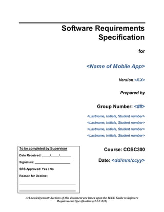 Acknowledgement: Sections of this document are based upon the IEEE Guide to Software
Requirements Specification (IEEE 830)
Software Requirements
Specification
for
<Name of Mobile App>
Version <X.X>
Prepared by
Group Number: <##>
<Lastname, Initials, Student number>
<Lastname, Initials, Student number>
<Lastname, Initials, Student number>
<Lastname, Initials, Student number>
To be completed by Supervisor
Date Received: _____/_____/_______
Signature: ______________________
SRS Approved: Yes / No
Reason for Decline:
___________________________________
___________________________________
Course: COSC300
Date: <dd/mm/ccyy>
 