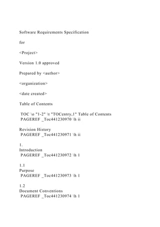 Software Requirements Specification
for
<Project>
Version 1.0 approved
Prepared by <author>
<organization>
<date created>
Table of Contents
TOC o "1-2" t "TOCentry,1" Table of Contents
PAGEREF _Toc441230970 h ii
Revision History
PAGEREF _Toc441230971 h ii
1.
Introduction
PAGEREF _Toc441230972 h 1
1.1
Purpose
PAGEREF _Toc441230973 h 1
1.2
Document Conventions
PAGEREF _Toc441230974 h 1
 