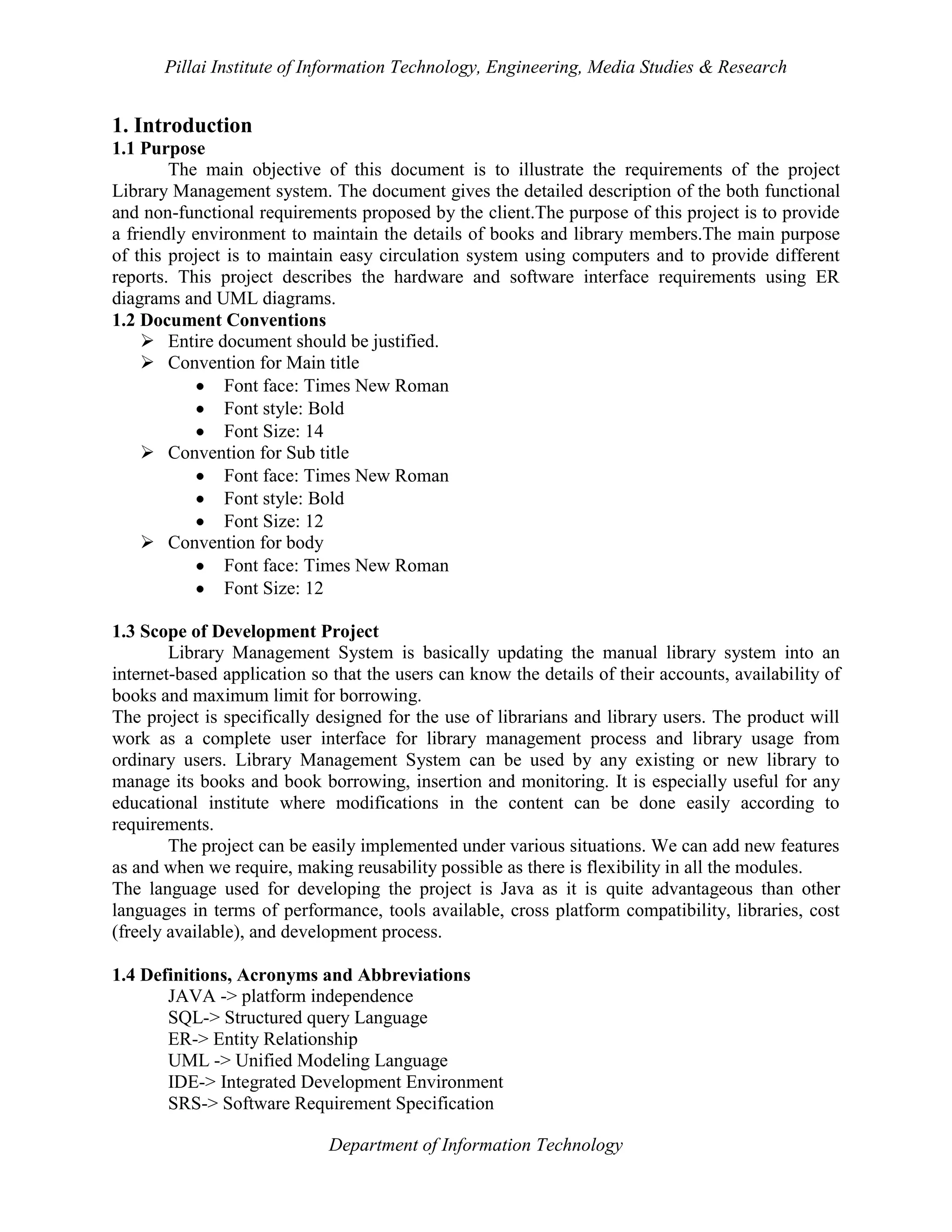 Pillai Institute of Information Technology, Engineering, Media Studies & Research

1. Introduction
1.1 Purpose
The main objective of this document is to illustrate the requirements of the project
Library Management system. The document gives the detailed description of the both functional
and non-functional requirements proposed by the client.The purpose of this project is to provide
a friendly environment to maintain the details of books and library members.The main purpose
of this project is to maintain easy circulation system using computers and to provide different
reports. This project describes the hardware and software interface requirements using ER
diagrams and UML diagrams.
1.2 Document Conventions
 Entire document should be justified.
 Convention for Main title
Font face: Times New Roman
Font style: Bold
Font Size: 14
 Convention for Sub title
Font face: Times New Roman
Font style: Bold
Font Size: 12
 Convention for body
Font face: Times New Roman
Font Size: 12
1.3 Scope of Development Project
Library Management System is basically updating the manual library system into an
internet-based application so that the users can know the details of their accounts, availability of
books and maximum limit for borrowing.
The project is specifically designed for the use of librarians and library users. The product will
work as a complete user interface for library management process and library usage from
ordinary users. Library Management System can be used by any existing or new library to
manage its books and book borrowing, insertion and monitoring. It is especially useful for any
educational institute where modifications in the content can be done easily according to
requirements.
The project can be easily implemented under various situations. We can add new features
as and when we require, making reusability possible as there is flexibility in all the modules.
The language used for developing the project is Java as it is quite advantageous than other
languages in terms of performance, tools available, cross platform compatibility, libraries, cost
(freely available), and development process.
1.4 Definitions, Acronyms and Abbreviations
JAVA -> platform independence
SQL-> Structured query Language
ER-> Entity Relationship
UML -> Unified Modeling Language
IDE-> Integrated Development Environment
SRS-> Software Requirement Specification
Department of Information Technology

 