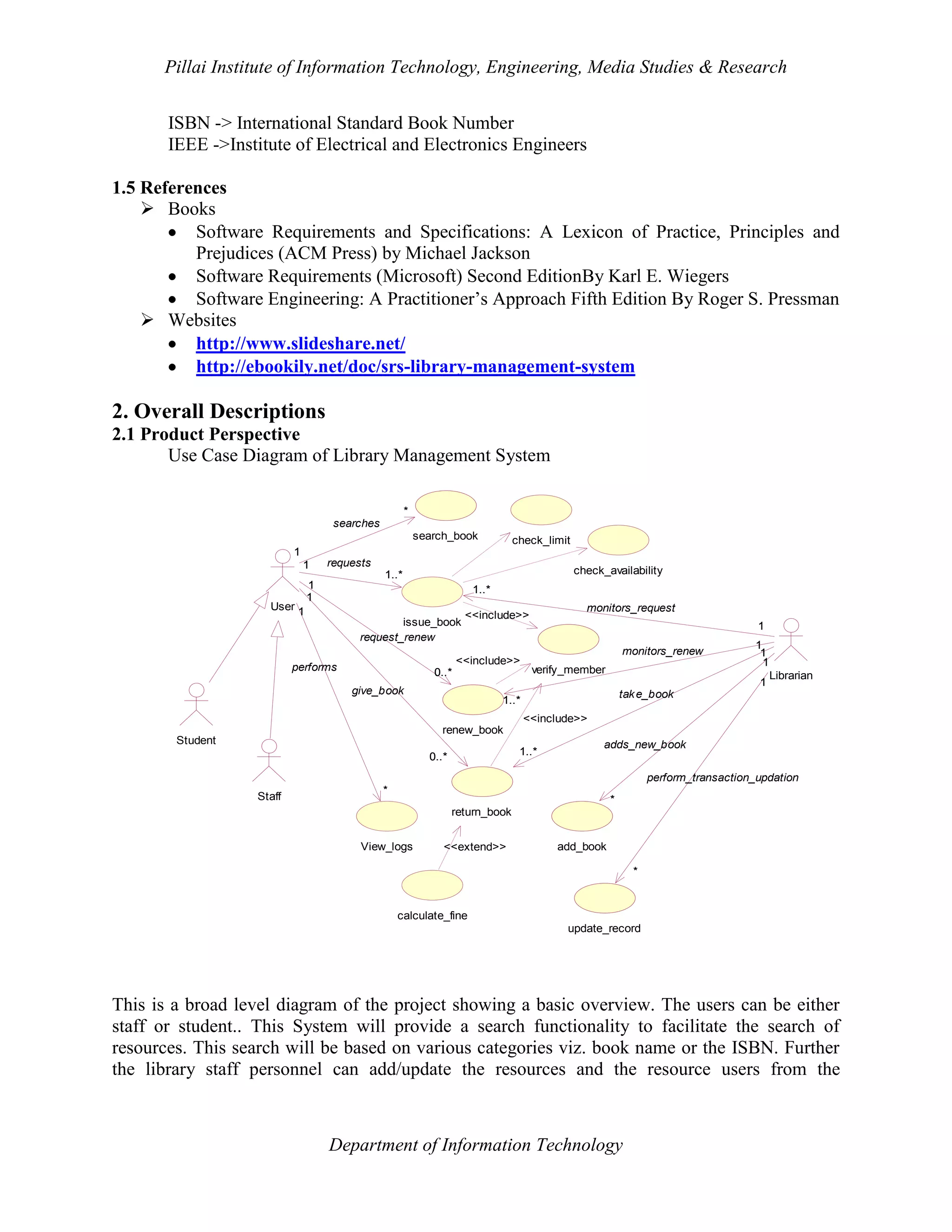Pillai Institute of Information Technology, Engineering, Media Studies & Research
ISBN -> International Standard Book Number
IEEE ->Institute of Electrical and Electronics Engineers
1.5 References
 Books
Software Requirements and Specifications: A Lexicon of Practice, Principles and
Prejudices (ACM Press) by Michael Jackson
Software Requirements (Microsoft) Second EditionBy Karl E. Wiegers
Software Engineering: A Practitioner’s Approach Fifth Edition By Roger S. Pressman
 Websites
http://www.slideshare.net/
http://ebookily.net/doc/srs-library-management-system

2. Overall Descriptions
2.1 Product Perspective
Use Case Diagram of Library Management System
*
searches
search_book

check_limit

1
1

User 1

requests

check_availability

1..*

1
1

1..*
issue_book
request_renew

1

<<include>>

performs

monitors_request

<<include>>

0..*
give_book

monitors_renew
verify_member

1
1
1
1

Librarian

tak e_book

1..*
<<include>>
renew_book

Student
1..*

0..*

adds_new_book
perform_transaction_updation

Staff

*

*
return_book

View_logs

<<extend>>

add_book
*

calculate_fine
update_record

This is a broad level diagram of the project showing a basic overview. The users can be either
staff or student.. This System will provide a search functionality to facilitate the search of
resources. This search will be based on various categories viz. book name or the ISBN. Further
the library staff personnel can add/update the resources and the resource users from the

Department of Information Technology

 