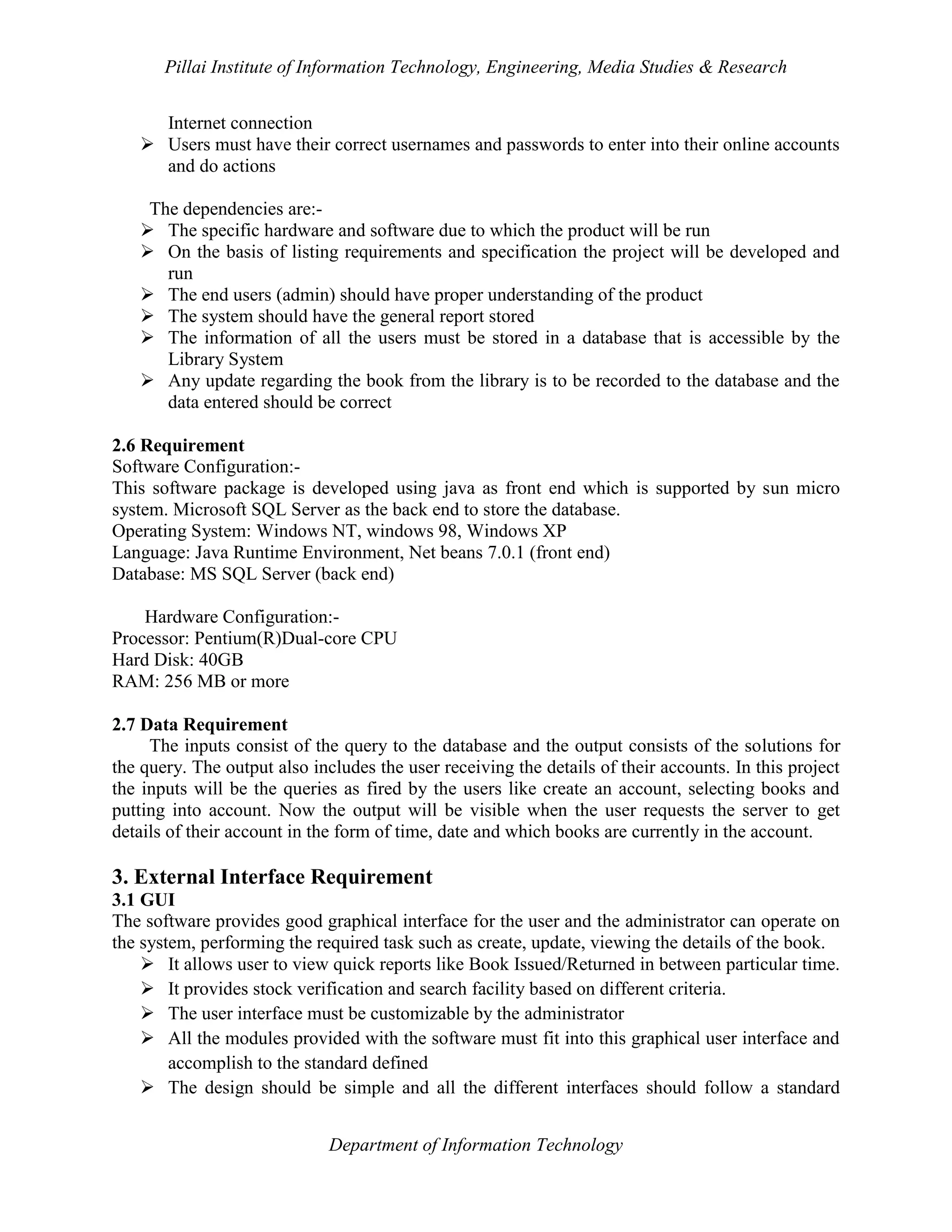 Pillai Institute of Information Technology, Engineering, Media Studies & Research
Internet connection
 Users must have their correct usernames and passwords to enter into their online accounts
and do actions
The dependencies are: The specific hardware and software due to which the product will be run
 On the basis of listing requirements and specification the project will be developed and
run
 The end users (admin) should have proper understanding of the product
 The system should have the general report stored
 The information of all the users must be stored in a database that is accessible by the
Library System
 Any update regarding the book from the library is to be recorded to the database and the
data entered should be correct
2.6 Requirement
Software Configuration:This software package is developed using java as front end which is supported by sun micro
system. Microsoft SQL Server as the back end to store the database.
Operating System: Windows NT, windows 98, Windows XP
Language: Java Runtime Environment, Net beans 7.0.1 (front end)
Database: MS SQL Server (back end)
Hardware Configuration:Processor: Pentium(R)Dual-core CPU
Hard Disk: 40GB
RAM: 256 MB or more
2.7 Data Requirement
The inputs consist of the query to the database and the output consists of the solutions for
the query. The output also includes the user receiving the details of their accounts. In this project
the inputs will be the queries as fired by the users like create an account, selecting books and
putting into account. Now the output will be visible when the user requests the server to get
details of their account in the form of time, date and which books are currently in the account.

3. External Interface Requirement
3.1 GUI
The software provides good graphical interface for the user and the administrator can operate on
the system, performing the required task such as create, update, viewing the details of the book.
 It allows user to view quick reports like Book Issued/Returned in between particular time.
 It provides stock verification and search facility based on different criteria.
 The user interface must be customizable by the administrator
 All the modules provided with the software must fit into this graphical user interface and
accomplish to the standard defined
 The design should be simple and all the different interfaces should follow a standard
Department of Information Technology

 