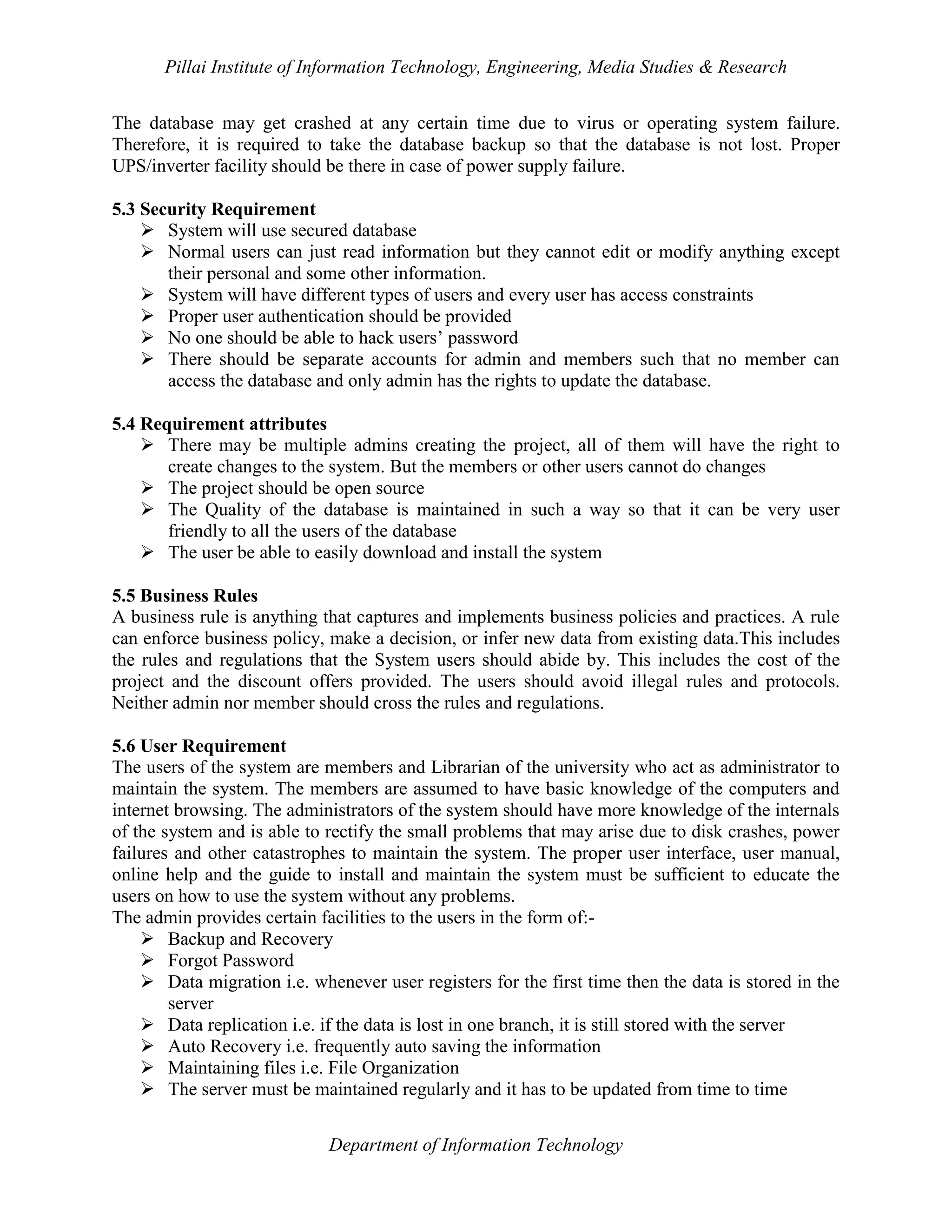 Pillai Institute of Information Technology, Engineering, Media Studies & Research
The database may get crashed at any certain time due to virus or operating system failure.
Therefore, it is required to take the database backup so that the database is not lost. Proper
UPS/inverter facility should be there in case of power supply failure.
5.3 Security Requirement
 System will use secured database
 Normal users can just read information but they cannot edit or modify anything except
their personal and some other information.
 System will have different types of users and every user has access constraints
 Proper user authentication should be provided
 No one should be able to hack users’ password
 There should be separate accounts for admin and members such that no member can
access the database and only admin has the rights to update the database.
5.4 Requirement attributes
 There may be multiple admins creating the project, all of them will have the right to
create changes to the system. But the members or other users cannot do changes
 The project should be open source
 The Quality of the database is maintained in such a way so that it can be very user
friendly to all the users of the database
 The user be able to easily download and install the system
5.5 Business Rules
A business rule is anything that captures and implements business policies and practices. A rule
can enforce business policy, make a decision, or infer new data from existing data.This includes
the rules and regulations that the System users should abide by. This includes the cost of the
project and the discount offers provided. The users should avoid illegal rules and protocols.
Neither admin nor member should cross the rules and regulations.
5.6 User Requirement
The users of the system are members and Librarian of the university who act as administrator to
maintain the system. The members are assumed to have basic knowledge of the computers and
internet browsing. The administrators of the system should have more knowledge of the internals
of the system and is able to rectify the small problems that may arise due to disk crashes, power
failures and other catastrophes to maintain the system. The proper user interface, user manual,
online help and the guide to install and maintain the system must be sufficient to educate the
users on how to use the system without any problems.
The admin provides certain facilities to the users in the form of: Backup and Recovery
 Forgot Password
 Data migration i.e. whenever user registers for the first time then the data is stored in the
server
 Data replication i.e. if the data is lost in one branch, it is still stored with the server
 Auto Recovery i.e. frequently auto saving the information
 Maintaining files i.e. File Organization
 The server must be maintained regularly and it has to be updated from time to time
Department of Information Technology

 