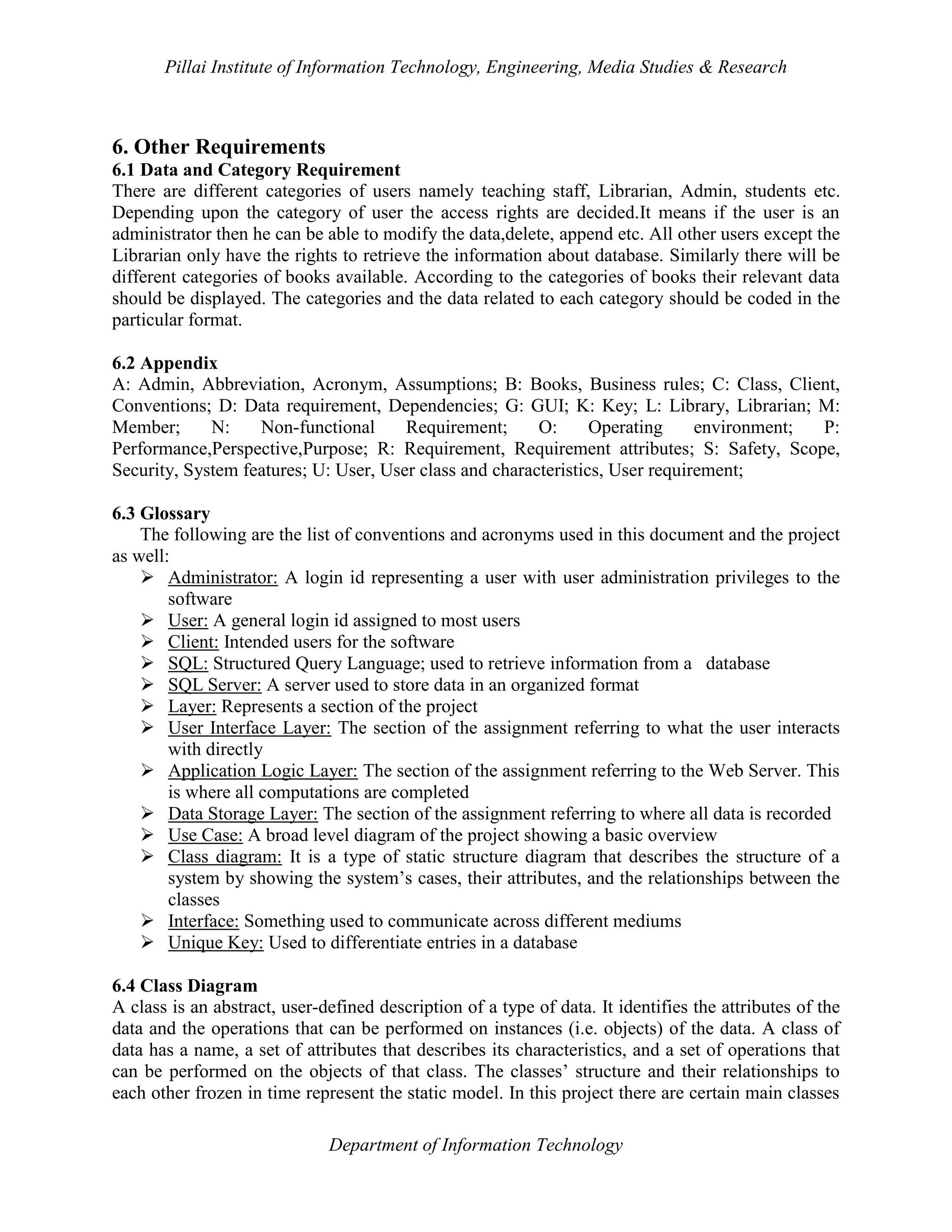 Pillai Institute of Information Technology, Engineering, Media Studies & Research

6. Other Requirements
6.1 Data and Category Requirement
There are different categories of users namely teaching staff, Librarian, Admin, students etc.
Depending upon the category of user the access rights are decided.It means if the user is an
administrator then he can be able to modify the data,delete, append etc. All other users except the
Librarian only have the rights to retrieve the information about database. Similarly there will be
different categories of books available. According to the categories of books their relevant data
should be displayed. The categories and the data related to each category should be coded in the
particular format.
6.2 Appendix
A: Admin, Abbreviation, Acronym, Assumptions; B: Books, Business rules; C: Class, Client,
Conventions; D: Data requirement, Dependencies; G: GUI; K: Key; L: Library, Librarian; M:
Member;
N:
Non-functional
Requirement;
O:
Operating
environment;
P:
Performance,Perspective,Purpose; R: Requirement, Requirement attributes; S: Safety, Scope,
Security, System features; U: User, User class and characteristics, User requirement;
6.3 Glossary
The following are the list of conventions and acronyms used in this document and the project
as well:
 Administrator: A login id representing a user with user administration privileges to the
software
 User: A general login id assigned to most users
 Client: Intended users for the software
 SQL: Structured Query Language; used to retrieve information from a database
 SQL Server: A server used to store data in an organized format
 Layer: Represents a section of the project
 User Interface Layer: The section of the assignment referring to what the user interacts
with directly
 Application Logic Layer: The section of the assignment referring to the Web Server. This
is where all computations are completed
 Data Storage Layer: The section of the assignment referring to where all data is recorded
 Use Case: A broad level diagram of the project showing a basic overview
 Class diagram: It is a type of static structure diagram that describes the structure of a
system by showing the system’s cases, their attributes, and the relationships between the
classes
 Interface: Something used to communicate across different mediums
 Unique Key: Used to differentiate entries in a database
6.4 Class Diagram
A class is an abstract, user-defined description of a type of data. It identifies the attributes of the
data and the operations that can be performed on instances (i.e. objects) of the data. A class of
data has a name, a set of attributes that describes its characteristics, and a set of operations that
can be performed on the objects of that class. The classes’ structure and their relationships to
each other frozen in time represent the static model. In this project there are certain main classes
Department of Information Technology

 