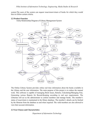 Pillai Institute of Information Technology, Engineering, Media Studies & Research
system.The users of the system can request issue/renew/return of books for which they would
have to follow certain criteria.
2.2 Product Function
Entity Relationship Diagram of Library Management System

The Online Library System provides online real time information about the books available in
the Library and the user information. The main purpose of this project is to reduce the manual
work. This software is capable of managing Book Issues, Returns, Calculating/Managing Fine,
Generating various Reports for Record-Keeping according to end user requirements. The
Librarian will act as the administrator to control members and manage books. The member’s
status of issue/return is maintained in the library database. The member’s details can be fetched
by the librarian from the database as and when required. The valid members are also allowed to
view their account information.
2.3 User Classes and Characteristics
Department of Information Technology

 