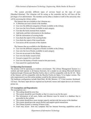 Pillai Institute of Information Technology, Engineering, Media Studies & Research
The system provides different types of services based on the type of users
[Member/Librarian]. The Librarian will be acting as the controller and he will have all the
privileges of an administrator. The member can be either a student or staff of the university who
will be accessing the Library online.
The features that are available to the Librarian are: A librarian can issue a book to the member.
 Can view the different categories of books available in the Library
 Can view the List of books available in each category
 Can take the book returned from students
 Add books and their information to the database
 Edit the information of existing books
 Can check the report of the existing books
 Can check the report of the issued books
 Can access all the accounts of the students
The features that are available to the Members are: Can view the different categories of books available in the Library
 Can view the List of books available in each category
 Can own an account in the library.
 Can view the books issued to him
 Can put a request for a new book
 Can view the history of books issued to him previously
 Can search for a particular book
2.4 Operating Environment
The product will be operating in windows environment. The Library Management System is a
website and shall operate in all famous browsers, for a model we are taking Microsoft Internet
Explorer,Google Chrome,and Mozilla Firefox.Also it will be compatible with the IE 6.0. Most
of the features will be compatible with the Mozilla Firefox & Opera 7.0 or higher version. The
only requirement to use this online product would be the internet connection.
The hardware configuration include Hard Disk: 40 GB, Monitor: 15” Color monitor, Keyboard:
122 keys. The basic input devices required are keyboard, mouse and output devices are monitor,
printer etc.
2.5 Assumptions and Dependencies
The assumptions are: The coding should be error free
 The system should be user-friendly so that it is easy to use for the users
 The information of all users, books and libraries must be stored in a database that is
accessible by the website
 The system should have more storage capacity and provide fast access to the database
 The system should provide search facility and support quick transactions
 The Library System is running 24 hours a day
 Users may access from any computer that has Internet browsing capabilities and an
Department of Information Technology

 