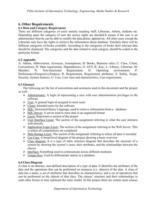 Pillai Institute of Information Technology, Engineering, Media Studies & Research

6. Other Requirements
6.1 Data and Category Requirement
There are different categories of users namely teaching staff, Librarian, Admin, students etc.
Depending upon the category of user the access rights are decided.It means if the user is an
administrator then he can be able to modify the data,delete, append etc. All other users except the
Librarian only have the rights to retrieve the information about database. Similarly there will be
different categories of books available. According to the categories of books their relevant data
should be displayed. The categories and the data related to each category should be coded in the
particular format.
6.2 Appendix
A: Admin, Abbreviation, Acronym, Assumptions; B: Books, Business rules; C: Class, Client,
Conventions; D: Data requirement, Dependencies; G: GUI; K: Key; L: Library, Librarian; M:
Member;
N:
Non-functional
Requirement;
O:
Operating
environment;
P:
Performance,Perspective,Purpose; R: Requirement, Requirement attributes; S: Safety, Scope,
Security, System features; U: User, User class and characteristics, User requirement;
6.3 Glossary
The following are the list of conventions and acronyms used in this document and the project
as well:
 Administrator: A login id representing a user with user administration privileges to the
software
 User: A general login id assigned to most users
 Client: Intended users for the software
 SQL: Structured Query Language; used to retrieve information from a database
 SQL Server: A server used to store data in an organized format
 Layer: Represents a section of the project
 User Interface Layer: The section of the assignment referring to what the user interacts
with directly
 Application Logic Layer: The section of the assignment referring to the Web Server. This
is where all computations are completed
 Data Storage Layer: The section of the assignment referring to where all data is recorded
 Use Case: A broad level diagram of the project showing a basic overview
 Class diagram: It is a type of static structure diagram that describes the structure of a
system by showing the system’s cases, their attributes, and the relationships between the
classes
 Interface: Something used to communicate across different mediums
 Unique Key: Used to differentiate entries in a database
6.4 Class Diagram
A class is an abstract, user-defined description of a type of data. It identifies the attributes of the
data and the operations that can be performed on instances (i.e. objects) of the data. A class of
data has a name, a set of attributes that describes its characteristics, and a set of operations that
can be performed on the objects of that class. The classes’ structure and their relationships to
each other frozen in time represent the static model. In this project there are certain main classes
Department of Information Technology

 