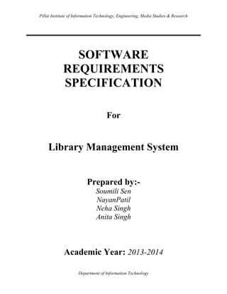 Pillai Institute of Information Technology, Engineering, Media Studies & Research

SOFTWARE
REQUIREMENTS
SPECIFICATION
For

Library Management System

Prepared by:Soumili Sen
NayanPatil
Neha Singh
Anita Singh

Academic Year: 2013-2014
Department of Information Technology

 
