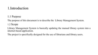 1.Introduction
1.1 Purpose
The purpose of this document is to describe the Library Management System.
1.2 Scope
Library Management System is basically updating the manual library system into a
internet-based application.
The project is specifically designed for the use of librarians and library users.
 