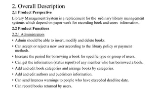 2. Overall Description
2.1 Product Perspective
Library Management System is a replacement for the ordinary library management
systems which depend on paper work for recording book and users information.
2.2 Product Functions
2.2.1 Administrators
• Admin should be able to insert, modify and delete books.
• Can accept or reject a new user according to the library policy or payment
methods.
• Increase the period for borrowing a book for specific type or group of users.
• Can get the information (status report) of any member who has borrowed a book.
• Add and edit book categories and arrange books by categories.
• Add and edit authors and publishers information.
• Can send lateness warnings to people who have exceeded deadline date.
• Can record books returned by users.
 
