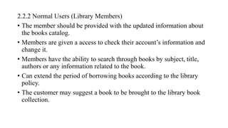 2.2.2 Normal Users (Library Members)
• The member should be provided with the updated information about
the books catalog.
• Members are given a access to check their account’s information and
change it.
• Members have the ability to search through books by subject, title,
authors or any information related to the book.
• Can extend the period of borrowing books according to the library
policy.
• The customer may suggest a book to be brought to the library book
collection.
 