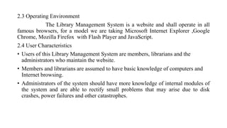 2.3 Operating Environment
The Library Management System is a website and shall operate in all
famous browsers, for a model we are taking Microsoft Internet Explorer ,Google
Chrome, Mozilla Firefox with Flash Player and JavaScript.
2.4 User Characteristics
• Users of this Library Management System are members, librarians and the
administrators who maintain the website.
• Members and librarians are assumed to have basic knowledge of computers and
Internet browsing.
• Administrators of the system should have more knowledge of internal modules of
the system and are able to rectify small problems that may arise due to disk
crashes, power failures and other catastrophes.
 