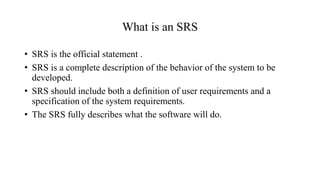 What is an SRS
• SRS is the official statement .
• SRS is a complete description of the behavior of the system to be
developed.
• SRS should include both a definition of user requirements and a
specification of the system requirements.
• The SRS fully describes what the software will do.
 
